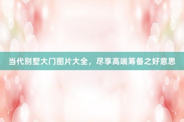 当代别墅大门图片大全，尽享高端筹备之好意思