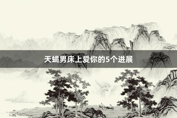 天蝎男床上爱你的5个进展